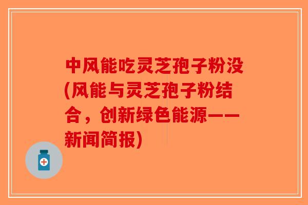 中风能吃灵芝孢子粉没(风能与灵芝孢子粉结合，创新绿色能源——新闻简报)-第1张图片-破壁灵芝孢子粉研究指南