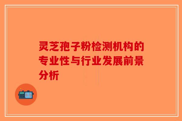 灵芝孢子粉检测机构的专业性与行业发展前景分析-第1张图片-破壁灵芝孢子粉研究指南