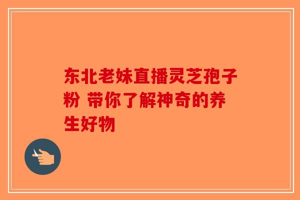 东北老妹直播灵芝孢子粉 带你了解神奇的养生好物-第1张图片-破壁灵芝孢子粉研究指南