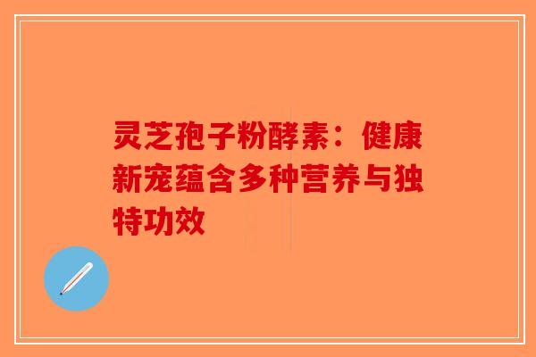 灵芝孢子粉酵素：健康新宠蕴含多种营养与独特功效-第1张图片-破壁灵芝孢子粉研究指南