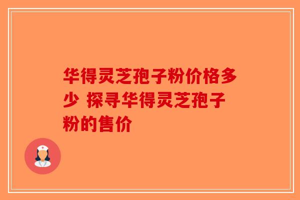 华得灵芝孢子粉价格多少 探寻华得灵芝孢子粉的售价-第1张图片-破壁灵芝孢子粉研究指南