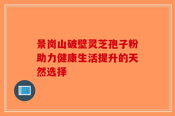景岗山破壁灵芝孢子粉助力健康生活提升的天然选择-第1张图片-破壁灵芝孢子粉研究指南