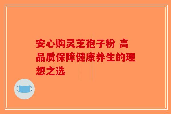 安心购灵芝孢子粉 高品质保障健康养生的理想之选-第1张图片-破壁灵芝孢子粉研究指南