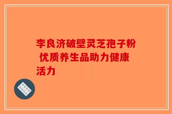 李良济破壁灵芝孢子粉 优质养生品助力健康活力-第1张图片-破壁灵芝孢子粉研究指南