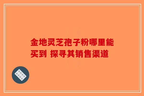 金地灵芝孢子粉哪里能买到 探寻其销售渠道-第1张图片-破壁灵芝孢子粉研究指南