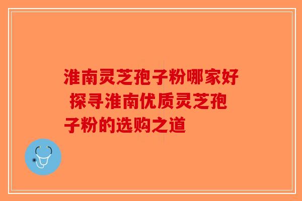 淮南灵芝孢子粉哪家好 探寻淮南优质灵芝孢子粉的选购之道-第1张图片-破壁灵芝孢子粉研究指南