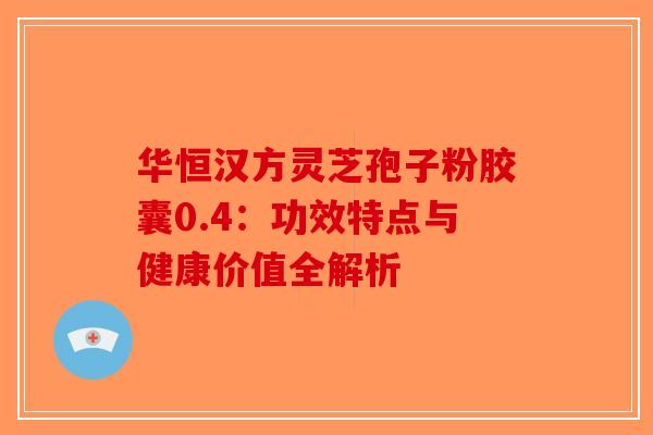 华恒汉方灵芝孢子粉胶囊0.4：功效特点与健康价值全解析-第1张图片-破壁灵芝孢子粉研究指南