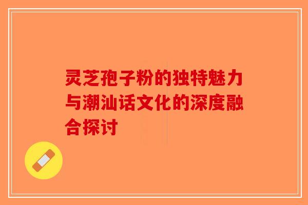 灵芝孢子粉的独特魅力与潮汕话文化的深度融合探讨-第1张图片-破壁灵芝孢子粉研究指南