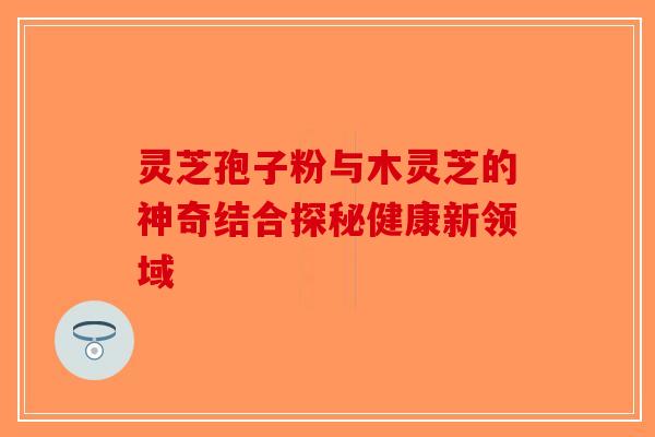 灵芝孢子粉与木灵芝的神奇结合探秘健康新领域-第1张图片-破壁灵芝孢子粉研究指南