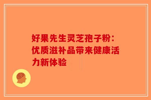 好果先生灵芝孢子粉：优质滋补品带来健康活力新体验-第1张图片-破壁灵芝孢子粉研究指南