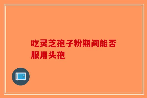 吃灵芝孢子粉期间能否服用头孢-第1张图片-破壁灵芝孢子粉研究指南