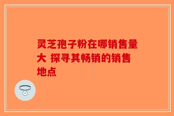 灵芝孢子粉在哪销售量大 探寻其畅销的销售地点-第1张图片-破壁灵芝孢子粉研究指南
