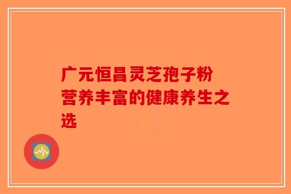 广元恒昌灵芝孢子粉 营养丰富的健康养生之选-第1张图片-破壁灵芝孢子粉研究指南