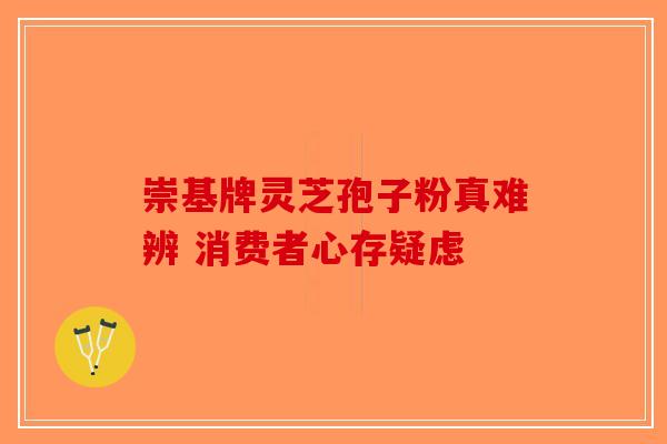 崇基牌灵芝孢子粉真难辨 消费者心存疑虑-第1张图片-破壁灵芝孢子粉研究指南