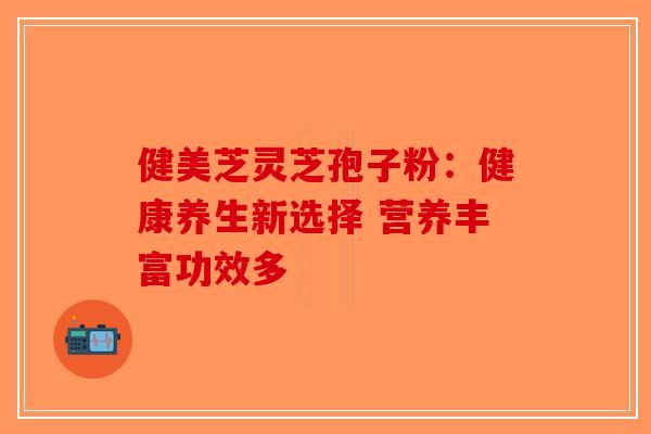 健美芝灵芝孢子粉：健康养生新选择 营养丰富功效多-第1张图片-破壁灵芝孢子粉研究指南