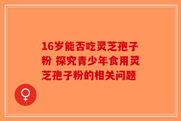 16岁能否吃灵芝孢子粉 探究青少年食用灵芝孢子粉的相关问题-第1张图片-破壁灵芝孢子粉研究指南