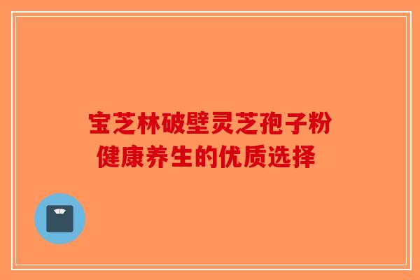 宝芝林破壁灵芝孢子粉 健康养生的优质选择-第1张图片-破壁灵芝孢子粉研究指南