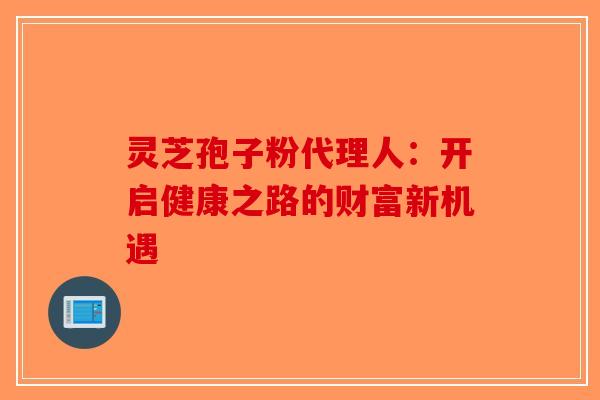 灵芝孢子粉代理人：开启健康之路的财富新机遇-第1张图片-破壁灵芝孢子粉研究指南