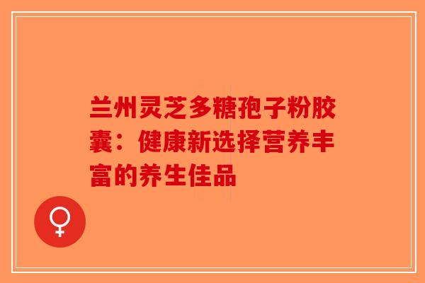 兰州灵芝多糖孢子粉胶囊:健康新选择营养丰富的养生佳品-第1张图片-破壁灵芝孢子粉研究指南 兰州灵芝多糖孢子粉胶囊:健康新选择营养丰富的养生佳品-第1张图片-破壁灵芝孢子粉研究指南