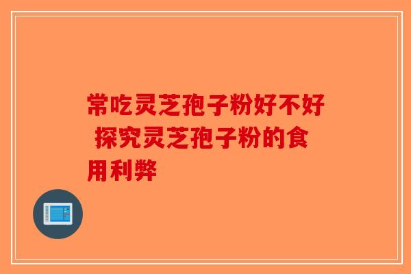 常吃灵芝孢子粉好不好 探究灵芝孢子粉的食用利弊-第1张图片-破壁灵芝孢子粉研究指南