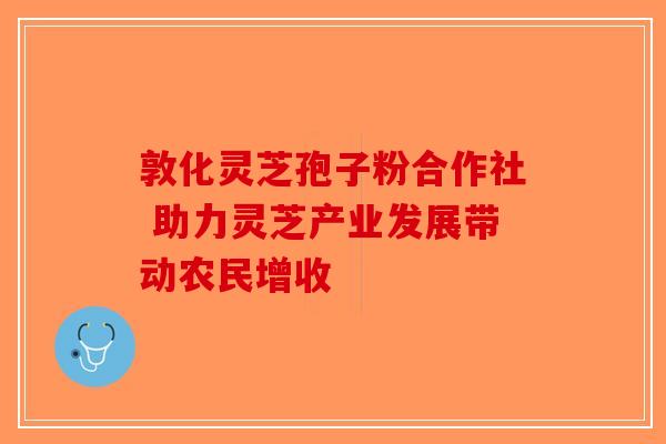 敦化灵芝孢子粉合作社 助力灵芝产业发展带动农民增收-第1张图片-破壁灵芝孢子粉研究指南