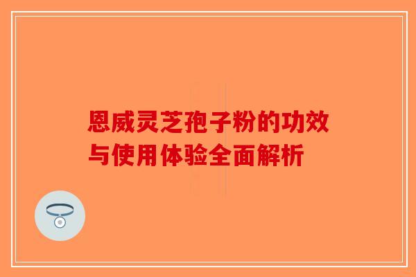 恩威灵芝孢子粉的功效与使用体验全面解析-第1张图片-破壁灵芝孢子粉研究指南