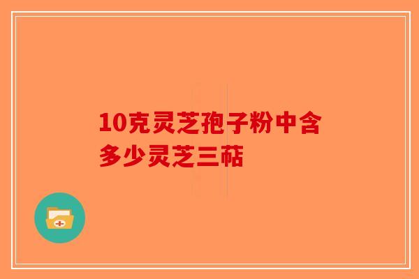 10克灵芝孢子粉中含多少灵芝三萜-第1张图片-破壁灵芝孢子粉研究指南