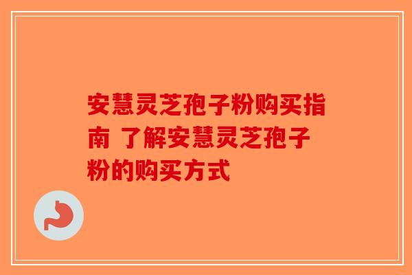 安慧灵芝孢子粉购买指南 了解安慧灵芝孢子粉的购买方式-第1张图片-破壁灵芝孢子粉研究指南