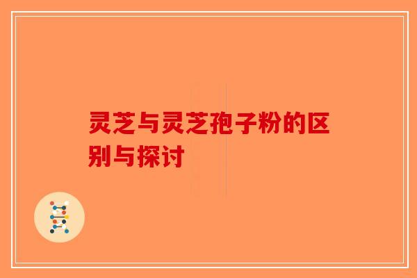 灵芝与灵芝孢子粉的区别与探讨-第1张图片-破壁灵芝孢子粉研究指南