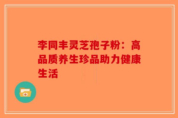 李同丰灵芝孢子粉：高品质养生珍品助力健康生活-第1张图片-破壁灵芝孢子粉研究指南