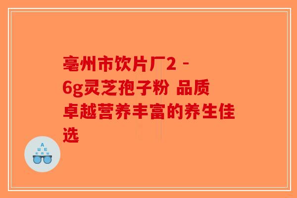 亳州市饮片厂2 - 6g灵芝孢子粉 品质卓越营养丰富的养生佳选-第1张图片-破壁灵芝孢子粉研究指南
