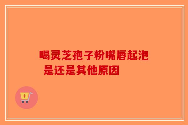 喝灵芝孢子粉嘴唇起泡 是还是其他原因-第1张图片-破壁灵芝孢子粉研究指南