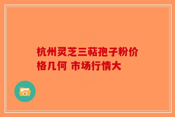 杭州灵芝三萜孢子粉价格几何 市场行情大-第1张图片-破壁灵芝孢子粉研究指南