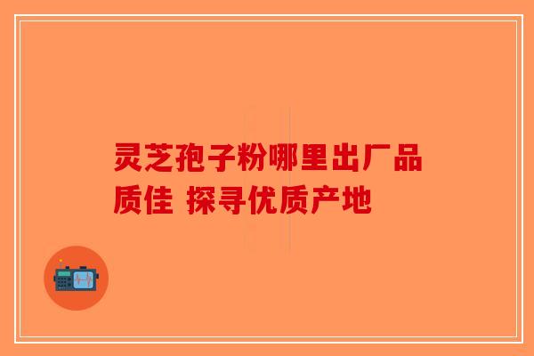 灵芝孢子粉哪里出厂品质佳 探寻优质产地-第1张图片-破壁灵芝孢子粉研究指南