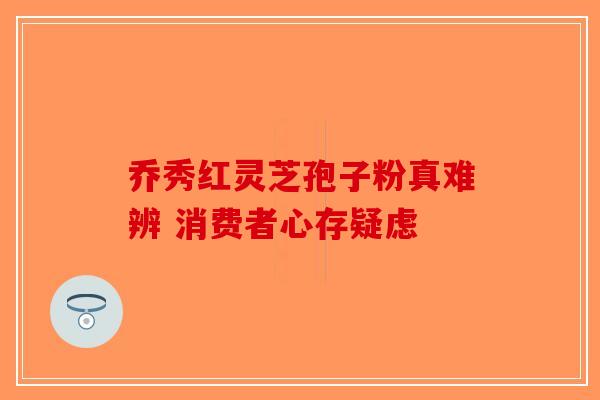 乔秀红灵芝孢子粉真难辨 消费者心存疑虑-第1张图片-破壁灵芝孢子粉研究指南