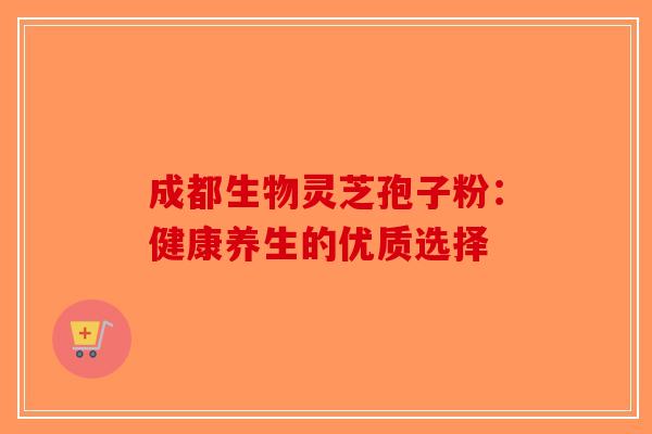 成都生物灵芝孢子粉：健康养生的优质选择-第1张图片-破壁灵芝孢子粉研究指南