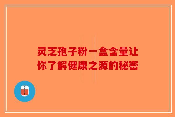 灵芝孢子粉一盒含量让你了解健康之源的秘密-第1张图片-破壁灵芝孢子粉研究指南