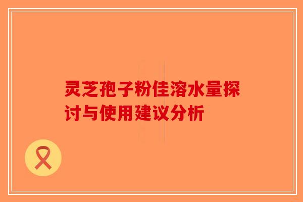 灵芝孢子粉佳溶水量探讨与使用建议分析-第1张图片-破壁灵芝孢子粉研究指南