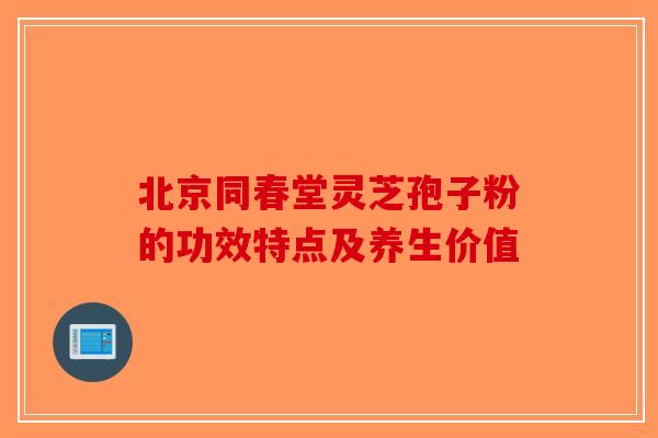 北京同春堂灵芝孢子粉的功效特点及养生价值-第1张图片-破壁灵芝孢子粉研究指南