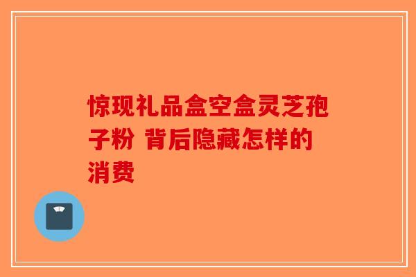 惊现礼品盒空盒灵芝孢子粉 背后隐藏怎样的消费-第1张图片-破壁灵芝孢子粉研究指南