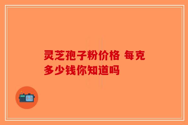 灵芝孢子粉价格 每克多少钱你知道吗-第1张图片-破壁灵芝孢子粉研究指南