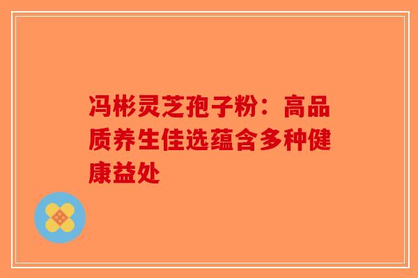 冯彬灵芝孢子粉：高品质养生佳选蕴含多种健康益处-第1张图片-破壁灵芝孢子粉研究指南
