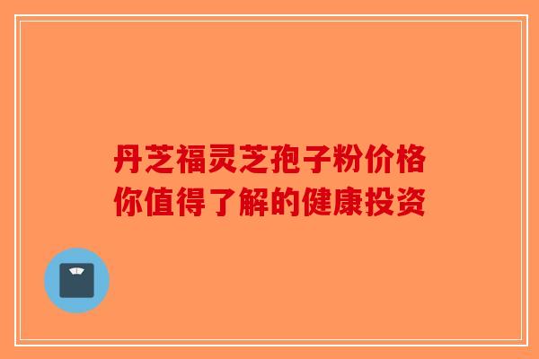 丹芝福灵芝孢子粉价格你值得了解的健康投资-第1张图片-破壁灵芝孢子粉研究指南