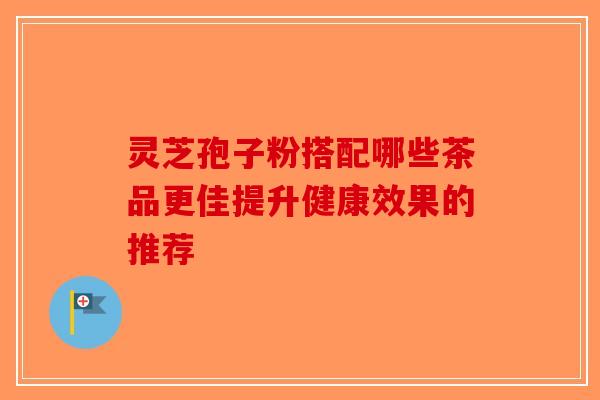 灵芝孢子粉搭配哪些茶品更佳提升健康效果的推荐-第1张图片-破壁灵芝孢子粉研究指南