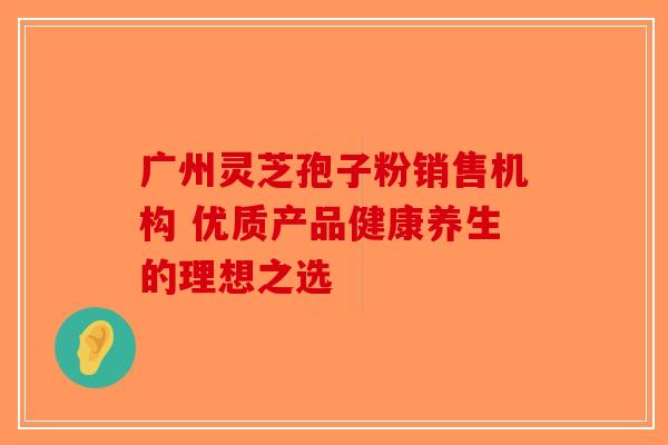 广州灵芝孢子粉销售机构 优质产品健康养生的理想之选-第1张图片-破壁灵芝孢子粉研究指南