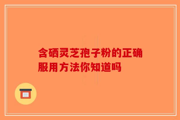 含硒灵芝孢子粉的正确服用方法你知道吗-第1张图片-破壁灵芝孢子粉研究指南