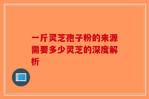一斤灵芝孢子粉的来源需要多少灵芝的深度解析-第1张图片-破壁灵芝孢子粉研究指南