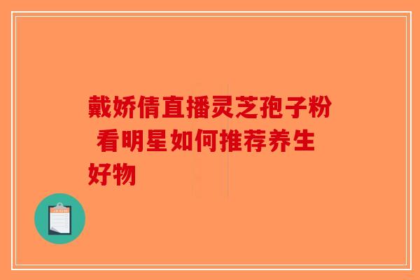 戴娇倩直播灵芝孢子粉 看明星如何推荐养生好物-第1张图片-破壁灵芝孢子粉研究指南
