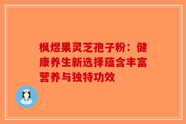 枫煜果灵芝孢子粉：健康养生新选择蕴含丰富营养与独特功效-第1张图片-破壁灵芝孢子粉研究指南