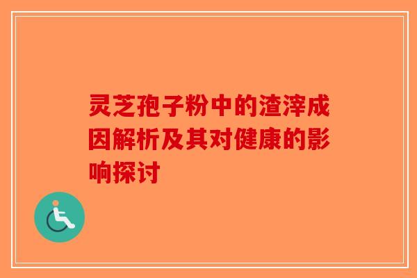 灵芝孢子粉中的渣滓成因解析及其对健康的影响探讨-第1张图片-破壁灵芝孢子粉研究指南